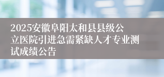 2025安徽阜阳太和县县级公立医院引进急需紧缺人才专业测试成绩公告