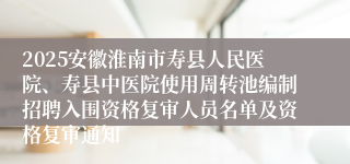 2025安徽淮南市寿县人民医院、寿县中医院使用周转池编制招聘入围资格复审人员名单及资格复审通知