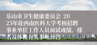 乐山市卫生健康委员会 2025年赴西南医科大学考核招聘事业单位工作人员面试成绩、排名及体检有关事项公告