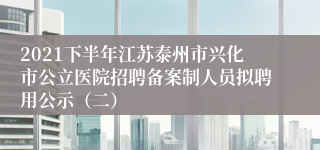 2021下半年江苏泰州市兴化市公立医院招聘备案制人员拟聘用公示（二）