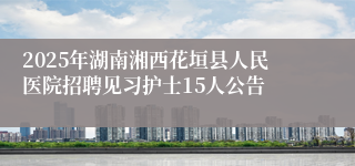 2025年湖南湘西花垣县人民医院招聘见习护士15人公告