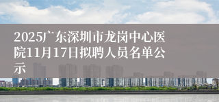 2025广东深圳市龙岗中心医院11月17日拟聘人员名单公示