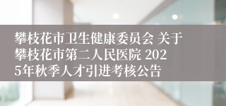 攀枝花市卫生健康委员会 关于攀枝花市第二人民医院 2025年秋季人才引进考核公告