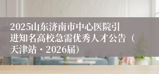 2025山东济南市中心医院引进知名高校急需优秀人才公告(天津站・2026届)