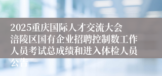 2025重庆国际人才交流大会涪陵区国有企业招聘控制数工作人员考试总成绩和进入体检人员公告