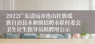 2022广东清远市连山壮族瑶族自治县永和镇招聘永联村委会卫生计生指导员拟聘用公示