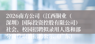 2026南方公司(江西铜业(深圳)国际投资控股有限公司)社会、校园招聘拟录用人选和部分岗位取消招聘公示(广东)