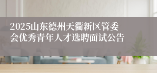 2025山东德州天衢新区管委会优秀青年人才选聘面试公告