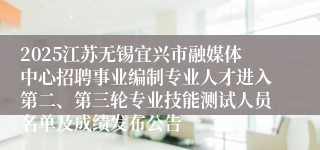 2025江苏无锡宜兴市融媒体中心招聘事业编制专业人才进入第二、第三轮专业技能测试人员名单及成绩发布公告