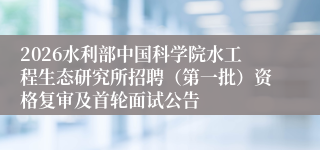 2026水利部中国科学院水工程生态研究所招聘（第一批）资格复审及首轮面试公告