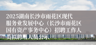 2025湖南长沙市雨花区现代服务业发展中心（长沙市雨花区国有资产事务中心）招聘工作人员拟聘用人员公示