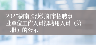 2025湖南长沙浏阳市招聘事业单位工作人员拟聘用人员（第二批）的公示