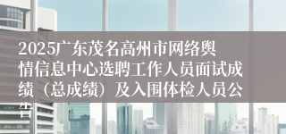 2025广东茂名高州市网络舆情信息中心选聘工作人员面试成绩(总成绩)及入围体检人员公告
