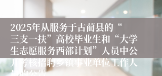 2025年从服务于古蔺县的“三支一扶”高校毕业生和“大学生志愿服务西部计划”人员中公开考核招聘乡镇事业单位工作人员的公告
