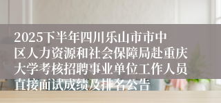 2025下半年四川乐山市市中区人力资源和社会保障局赴重庆大学考核招聘事业单位工作人员直接面试成绩及排名公告