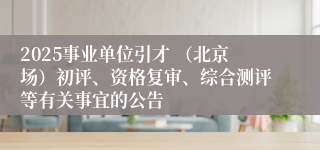 2025事业单位引才 （北京场）初评、资格复审、综合测评等有关事宜的公告