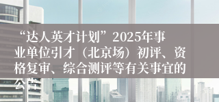 “达人英才计划”2025年事业单位引才(北京场)初评、资格复审、综合测评等有关事宜的公告