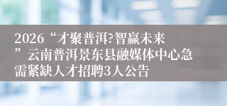 2026“才聚普洱?智赢未来”云南普洱景东县融媒体中心急需紧缺人才招聘3人公告