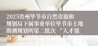 2025贵州毕节市自然资源和规划局下属事业单位毕节市土地勘测规划所第二批次 “人才强市”暨高层次急需紧缺人才引进面试成绩及进入下一环节人员名单公示