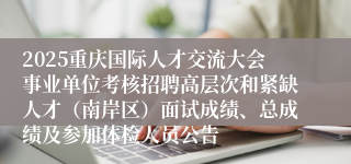 2025重庆国际人才交流大会事业单位考核招聘高层次和紧缺人才(南岸区)面试成绩、总成绩及参加体检人员公告