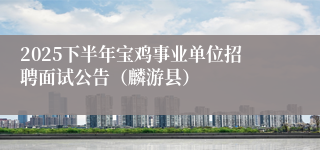 2025下半年宝鸡事业单位招聘面试公告(麟游县)