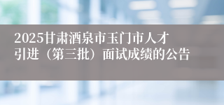 2025甘肃酒泉市玉门市人才引进（第三批）面试成绩的公告