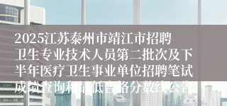 2025江苏泰州市靖江市招聘卫生专业技术人员第二批次及下半年医疗卫生事业单位招聘笔试成绩查询和最低合格分数线公告