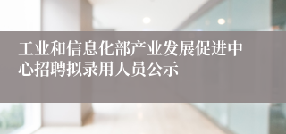 工业和信息化部产业发展促进中心招聘拟录用人员公示