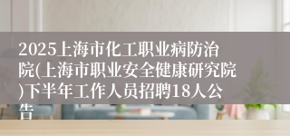 2025上海市化工职业病防治院(上海市职业安全健康研究院)下半年工作人员招聘18人公告