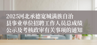 2025河北承德宽城满族自治县事业单位招聘工作人员总成绩公示及考核政审有关事项的通知