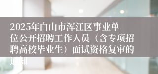 2025年白山市浑江区事业单位公开招聘工作人员(含专项招聘高校毕业生)面试资格复审的通知