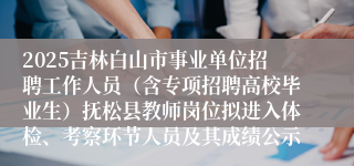 2025吉林白山市事业单位招聘工作人员(含专项招聘高校毕业生)抚松县教师岗位拟进入体检、考察环节人员及其成绩公示