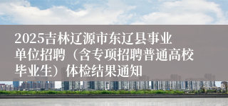 2025吉林辽源市东辽县事业单位招聘(含专项招聘普通高校毕业生)体检结果通知