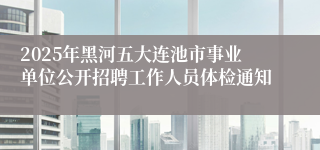 2025年黑河五大连池市事业单位公开招聘工作人员体检通知