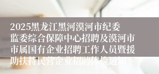 2025黑龙江黑河漠河市纪委监委综合保障中心招聘及漠河市市属国有企业招聘工作人员暨援助扶持民营企业招聘体检通知
