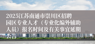 2025江苏南通市崇川区招聘园区专业人才(专业化编外辅助人员)报名时间及有关事宜延期公告