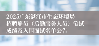 2025广东湛江市生态环境局招聘雇员(后勤服务人员)笔试成绩及入围面试名单公告