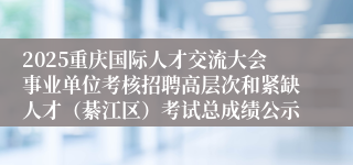 2025重庆国际人才交流大会事业单位考核招聘高层次和紧缺人才(綦江区)考试总成绩公示