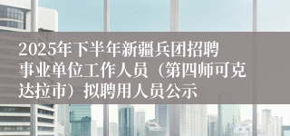 2025年下半年新疆兵团招聘事业单位工作人员(第四师可克达拉市)拟聘用人员公示