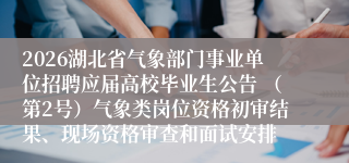 2026湖北省气象部门事业单位招聘应届高校毕业生公告 （第2号）气象类岗位资格初审结果、现场资格审查和面试安排