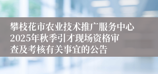 攀枝花市农业技术推广服务中心2025年秋季引才现场资格审查及考核有关事宜的公告