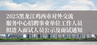 2025黑龙江鸡西市对外交流服务中心招聘事业单位工作人员拟进入面试人员公示及面试通知