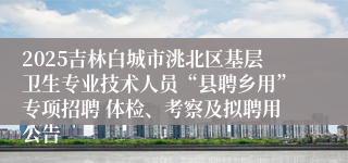 2025吉林白城市洮北区基层卫生专业技术人员“县聘乡用”专项招聘 体检、考察及拟聘用公告
