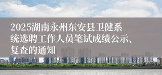 2025湖南永州东安县卫健系统选聘工作人员笔试成绩公示、复查的通知