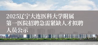 2025辽宁大连医科大学附属第一医院招聘急需紧缺人才拟聘人员公示