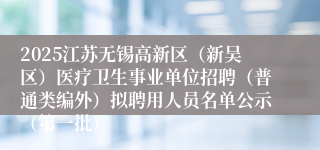 2025江苏无锡高新区（新吴区）医疗卫生事业单位招聘（普通类编外）拟聘用人员名单公示（第一批）
