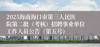 2025海南海口市第三人民医院第二批(考核)招聘事业单位工作人员公告(第五号)