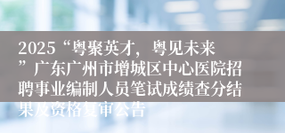 2025“粤聚英才,粤见未来”广东广州市增城区中心医院招聘事业编制人员笔试成绩查分结果及资格复审公告