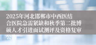 2025年河北邯郸市中西医结合医院急需紧缺和秋季第二批博硕人才引进面试测评及资格复审公告