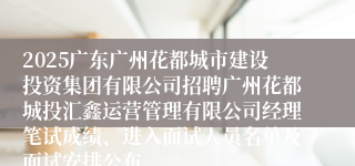 2025广东广州花都城市建设投资集团有限公司招聘广州花都城投汇鑫运营管理有限公司经理笔试成绩、进入面试人员名单及面试安排公布